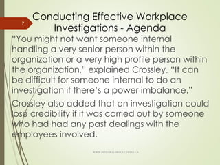 Conducting Effective Workplace
Investigations - Agenda
“You might not want someone internal
handling a very senior person within the
organization or a very high profile person within
the organization,” explained Crossley. “It can
be difficult for someone internal to do an
investigation if there’s a power imbalance.”
Crossley also added that an investigation could
lose credibility if it was carried out by someone
who had had any past dealings with the
employees involved.
7
WWW.INTEGRALHRSOLUTIONS.CA
 