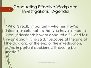 Conducting Effective Workplace
Investigations - Agenda
“What’s really important – whether they’re
internal or external – is that you have someone
who understands how to conduct a full and fair
investigation,” she said. “Because at the end of
the day, and at the end of the investigation,
some important decisions will have to be
made.”
8
WWW.INTEGRALHRSOLUTIONS.CA
 