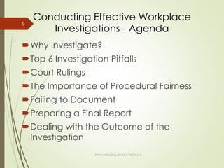 Conducting Effective Workplace
Investigations - Agenda
Why Investigate?
Top 6 Investigation Pitfalls
Court Rulings
The Importance of Procedural Fairness
Failing to Document
Preparing a Final Report
Dealing with the Outcome of the
Investigation
9
WWW.INTEGRALHRSOLUTIONS.CA
 