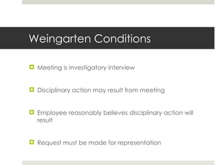 Weingarten Conditions Meeting is investigatory interview Disciplinary action may result from meeting Employee reasonably believes disciplinary action will result Request must be made for representation 