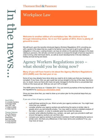 In the news…                                                                                                  January 2012




                     Workplace Law




                     Welcome to another edition of e-workplace law. We continue to live
                     through interesting times. So in our first update of 2012, there is plenty of
                     ground to cover.

                     We will touch upon the recently introduced Agency Workers Regulations 2010, providing you
                     with a guide to the steps that you ought to be taking if you have yet to get to grips with your
                     obligations in this area. Looking forward, we have an article on the planned changes to the laws
                     relating to pensions. We will also comment on plans to increase the length of service required in
                     order to bring unfair dismissal claims, as well as recent developments in the law relating to
                     holiday accrual during sick leave.


                     Agency Workers Regulations 2010 –
                     what should you be doing now?
                     Many of you will have heard a lot about the Agency Workers Regulations
                     2010 (AWR) over the last year or so.

                     Some of you may already have done what you need to do to make sure that your business is
                     compliant. If you have, then you get a gold star and go straight to the top of the class. But there
                     are, no doubt, many out there who have not quite managed to find the time to concentrate their
                     minds on this issue just yet. Well you can put it off no longer!

                     The AWR came into force on 1 October 2011. You can remind yourselves of the key features of
                     the regulations by reading our information sheet.

                     Once you have done that, you need to draw up an action plan for the practical steps that you
                     need to take.

                     If you are a hirer of agency workers:
Head Office
3 Lonsdale Gardens
Tunbridge Wells             audit all those working for you. Work out who your agency workers are. You might have
Kent TN1 1NX                 more than you realised
T 01892 510000              consider whether your agency workers are performing the same or similar roles to
F 01892 540170               people whom you permanently employ. You may need to conduct a detailed analysis of
                             the roles in question, in order to evaluate quite how similar the roles are
Thames Gateway
                            consider what collective facilities (e.g. canteen, car park, gym) you provide to staff and
The Old Rectory
St. Mary‟s Road
                             ensure that agency workers can use them also
Greenhithe                  compare your agency workers to permanent members of staff undertaking the same or
Kent DA9 9AS                 similar work. Are there any differences in their basic terms and conditions? If so, you
T 01322 623700               may have an issue
F 01322 623701




www.ts-p.co.uk                                           1
 