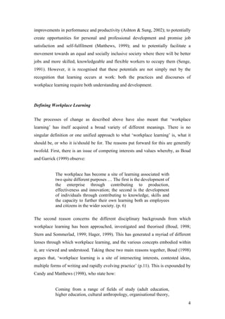 The workplace has become a site of learning associated with
two quite different purposes …
The first is the development of the enterprise through contributing to
production, effectiveness and innovation;
The second is the development of individuals through contributing to
knowledge, skills and the capacity to further their own learning both as
employees and citizens in the wider society.
- Boud and Garrick (1999)
Workplace Learning Purpose
 