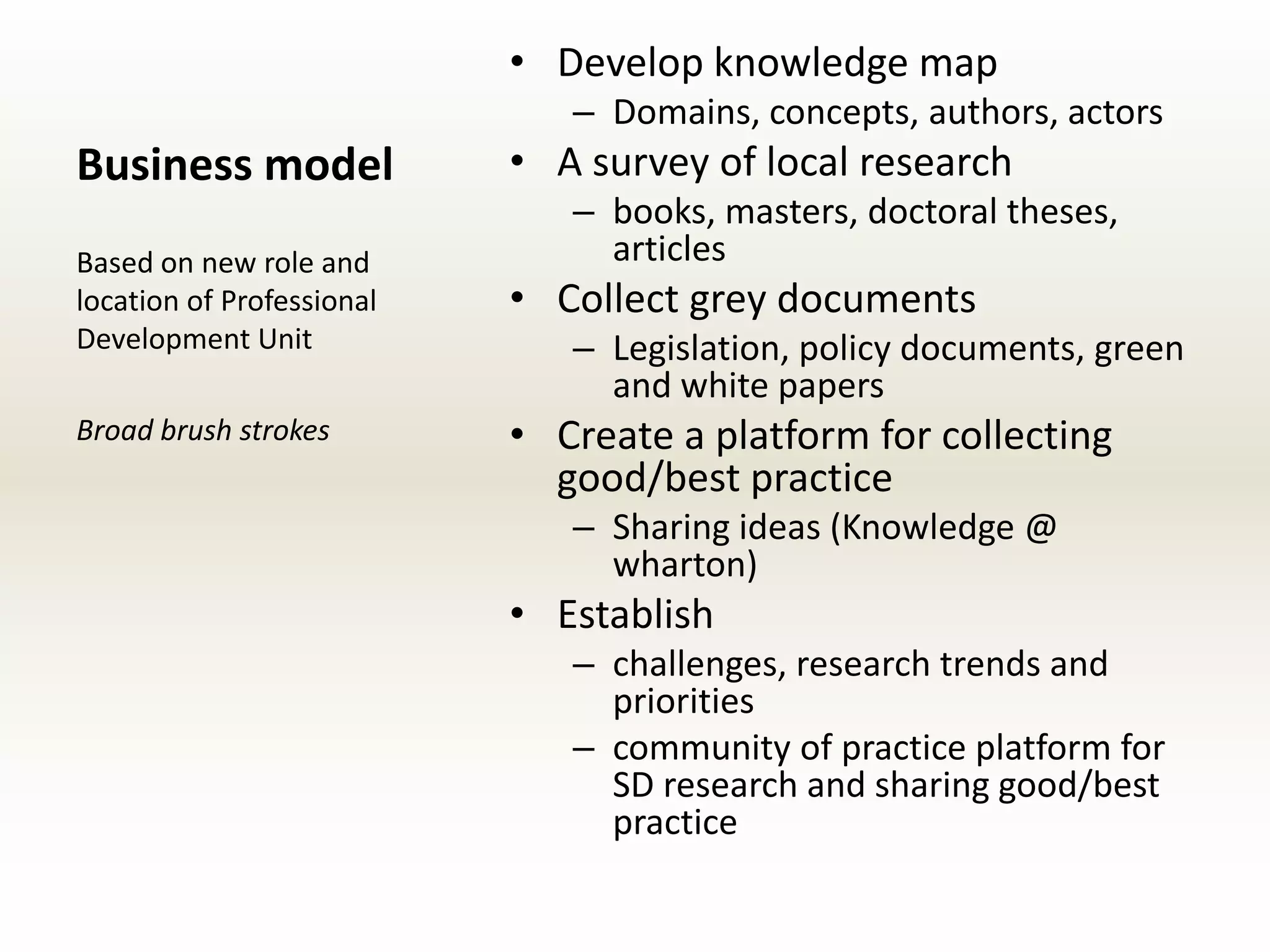 • Develop knowledge map
                              – Domains, concepts, authors, actors
Business model             • A survey of local research
                              – books, masters, doctoral theses,
Based on new role and           articles
location of Professional   • Collect grey documents
Development Unit              – Legislation, policy documents, green
                                and white papers
Broad brush strokes        • Create a platform for collecting
                             good/best practice
                              – Sharing ideas (Knowledge @
                                wharton)
                           • Establish
                              – challenges, research trends and
                                priorities
                              – community of practice platform for
                                SD research and sharing good/best
                                practice
 
