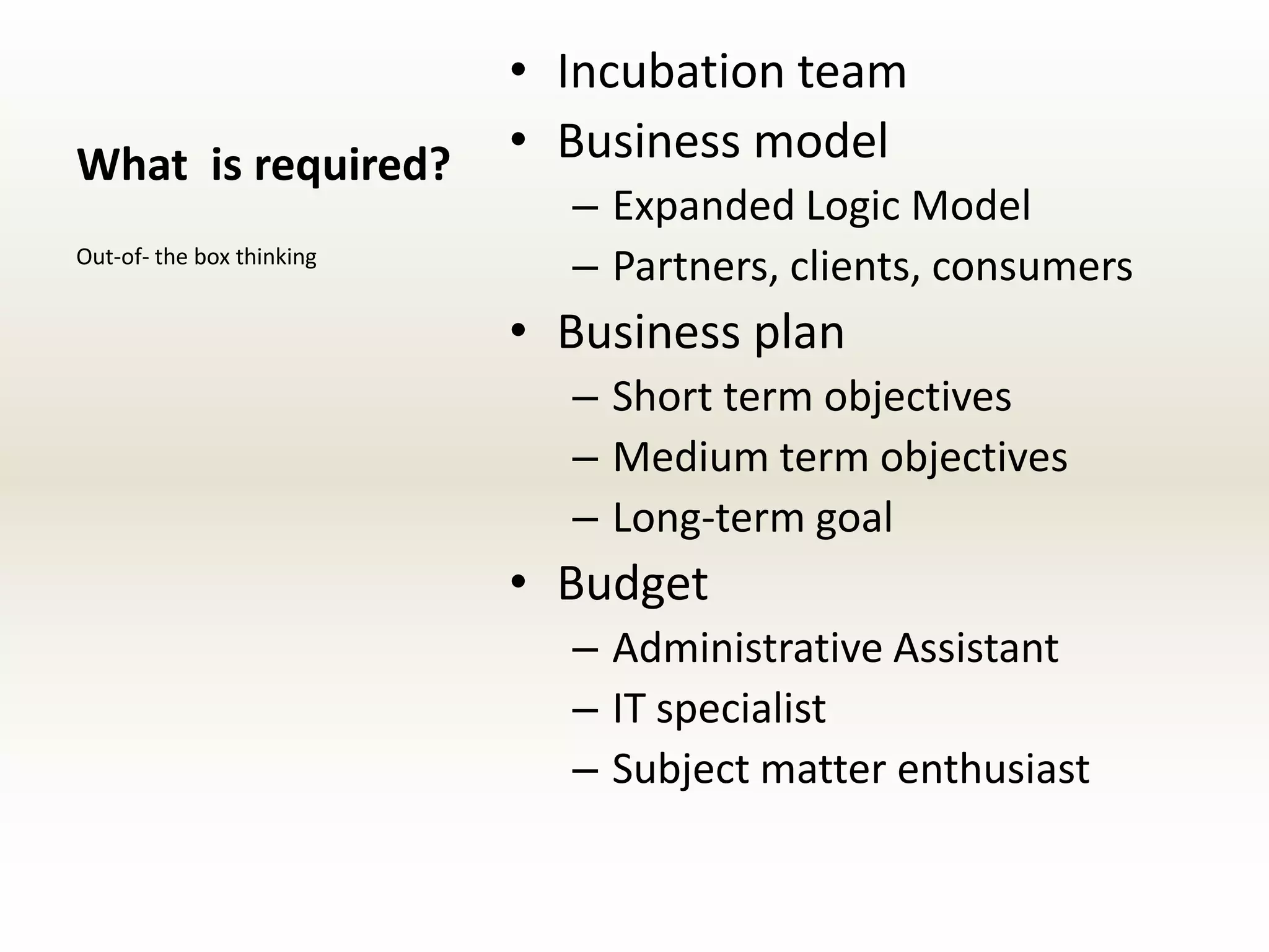 • Incubation team
What is required?          • Business model
                             – Expanded Logic Model
Out-of- the box thinking
                             – Partners, clients, consumers
                           • Business plan
                             – Short term objectives
                             – Medium term objectives
                             – Long-term goal
                           • Budget
                             – Administrative Assistant
                             – IT specialist
                             – Subject matter enthusiast
 