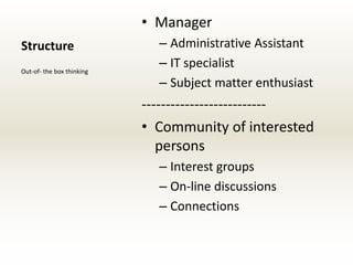 • Manager
Structure                    – Administrative Assistant
Out-of- the box thinking
                             – IT specialist
                             – Subject matter enthusiast
                           --------------------------
                           • Community of interested
                              persons
                             – Interest groups
                             – On-line discussions
                             – Connections
 