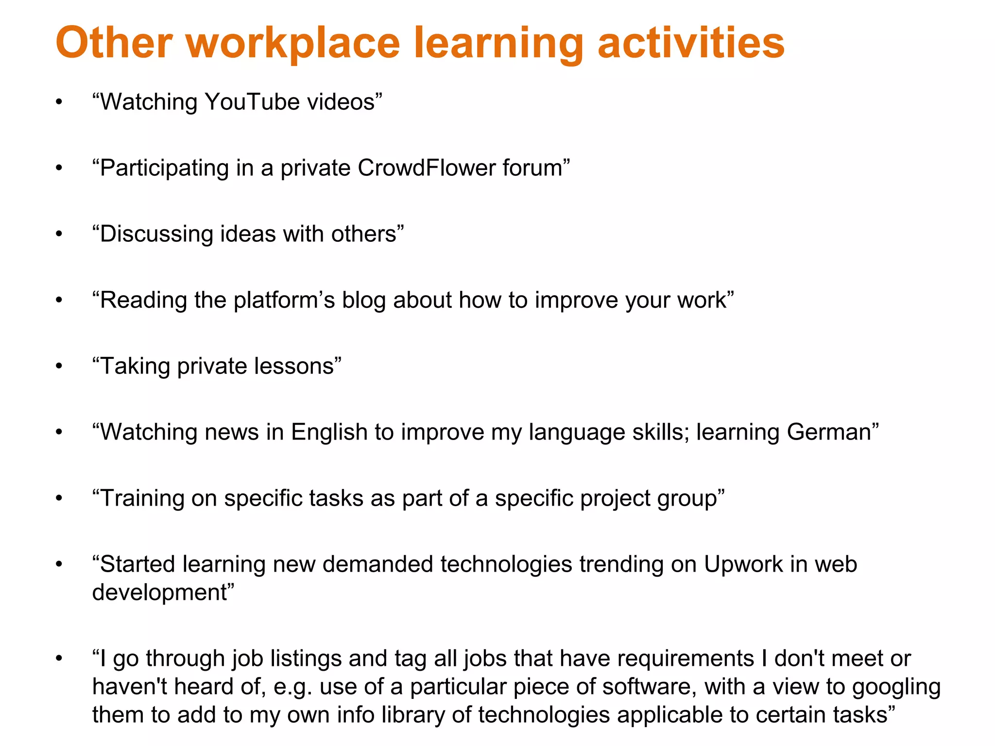 Other workplace learning activities
• “Watching YouTube videos”
• “Participating in a private CrowdFlower forum”
• “Discussing ideas with others”
• “Reading the platform’s blog about how to improve your work”
• “Taking private lessons”
• “Watching news in English to improve my language skills; learning German”
• “Training on specific tasks as part of a specific project group”
• “Started learning new demanded technologies trending on Upwork in web
development”
• “I go through job listings and tag all jobs that have requirements I don't meet or
haven't heard of, e.g. use of a particular piece of software, with a view to googling
them to add to my own info library of technologies applicable to certain tasks”
 