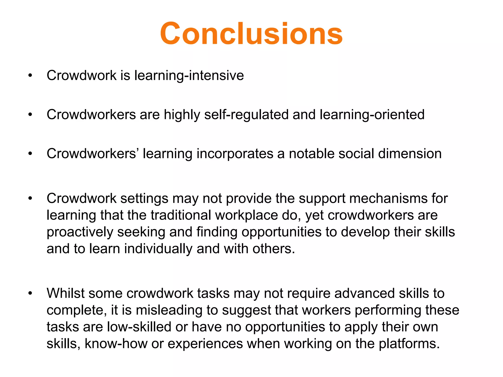 Conclusions
• Crowdwork is learning-intensive
• Crowdworkers are highly self-regulated and learning-oriented
• Crowdworkers’ learning incorporates a notable social dimension
• Crowdwork settings may not provide the support mechanisms for
learning that the traditional workplace do, yet crowdworkers are
proactively seeking and finding opportunities to develop their skills
and to learn individually and with others.
• Whilst some crowdwork tasks may not require advanced skills to
complete, it is misleading to suggest that workers performing these
tasks are low-skilled or have no opportunities to apply their own
skills, know-how or experiences when working on the platforms.
 