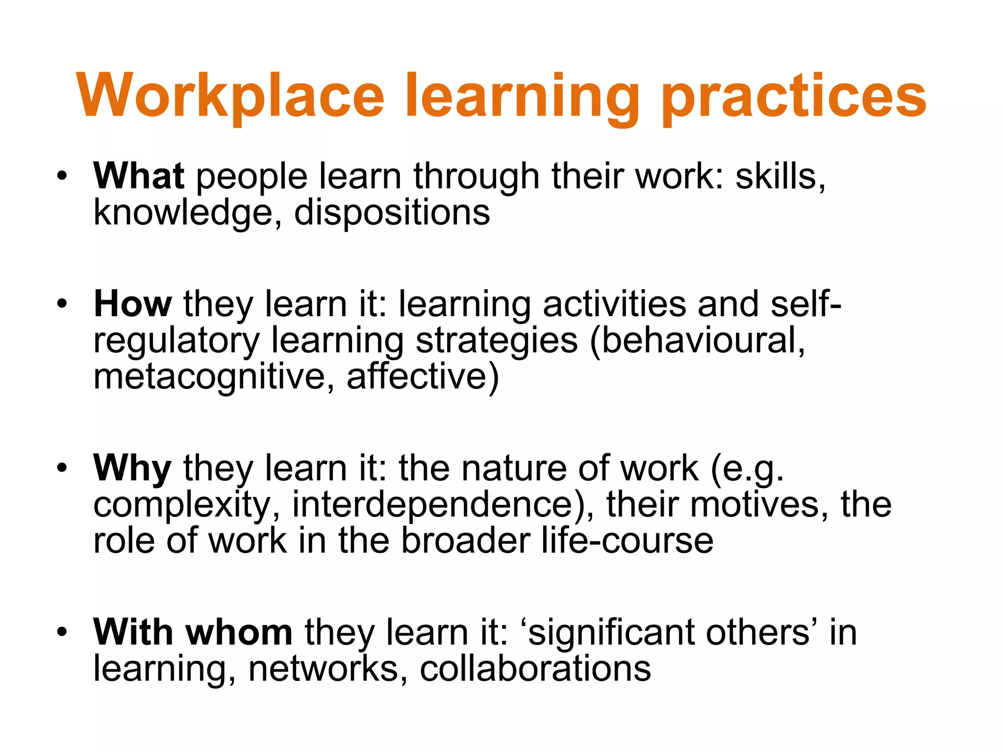 Workplace learning practices
• What people learn through their work: skills,
knowledge, dispositions
• How they learn it: learning activities and self-
regulatory learning strategies (behavioural,
metacognitive, affective)
• Why they learn it: the nature of work (e.g.
complexity, interdependence), their motives, the
role of work in the broader life-course
• With whom they learn it: ‘significant others’ in
learning, networks, collaborations
 