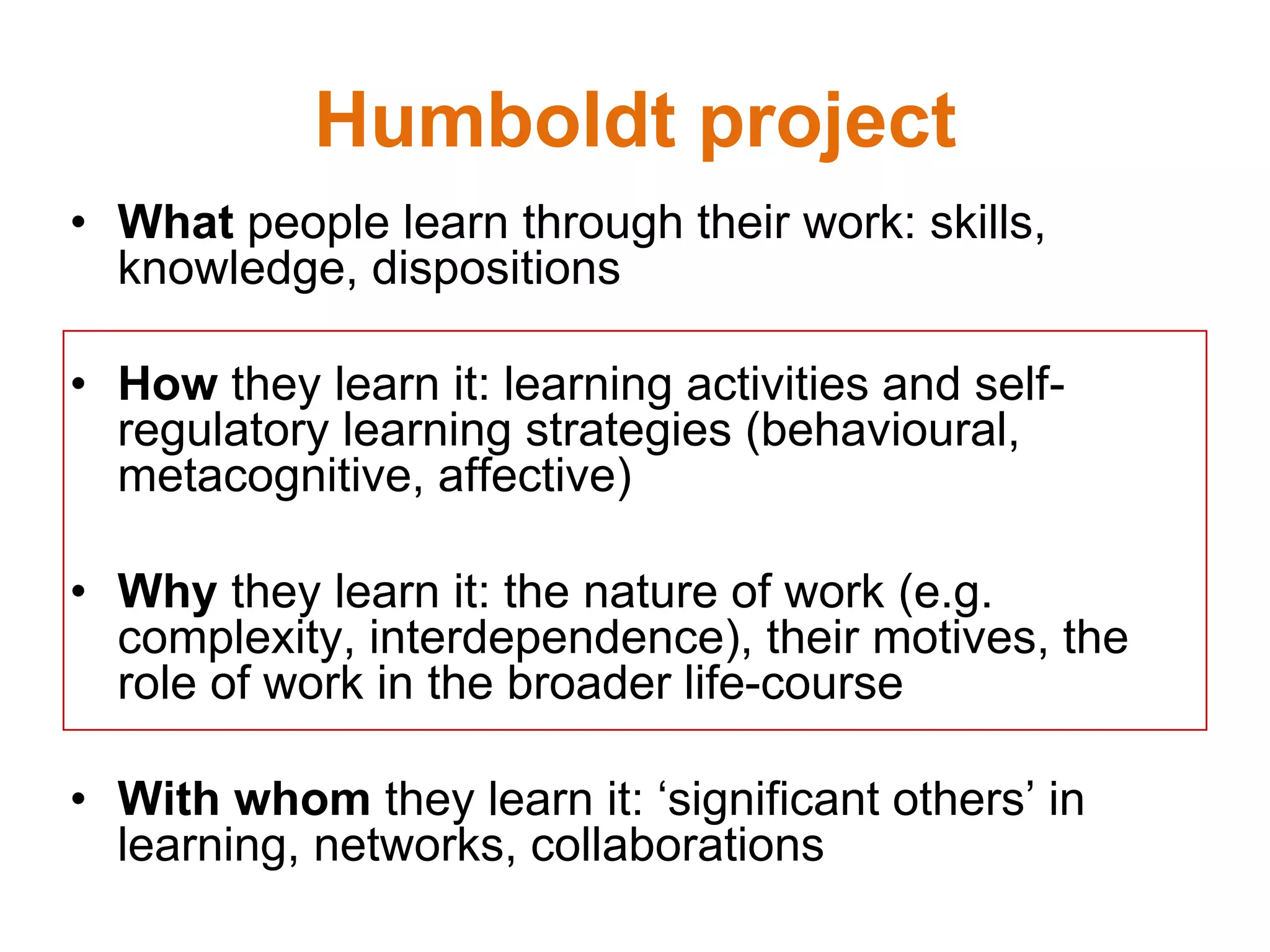 Humboldt project
• What people learn through their work: skills,
knowledge, dispositions
• How they learn it: learning activities and self-
regulatory learning strategies (behavioural,
metacognitive, affective)
• Why they learn it: the nature of work (e.g.
complexity, interdependence), their motives, the
role of work in the broader life-course
• With whom they learn it: ‘significant others’ in
learning, networks, collaborations
 