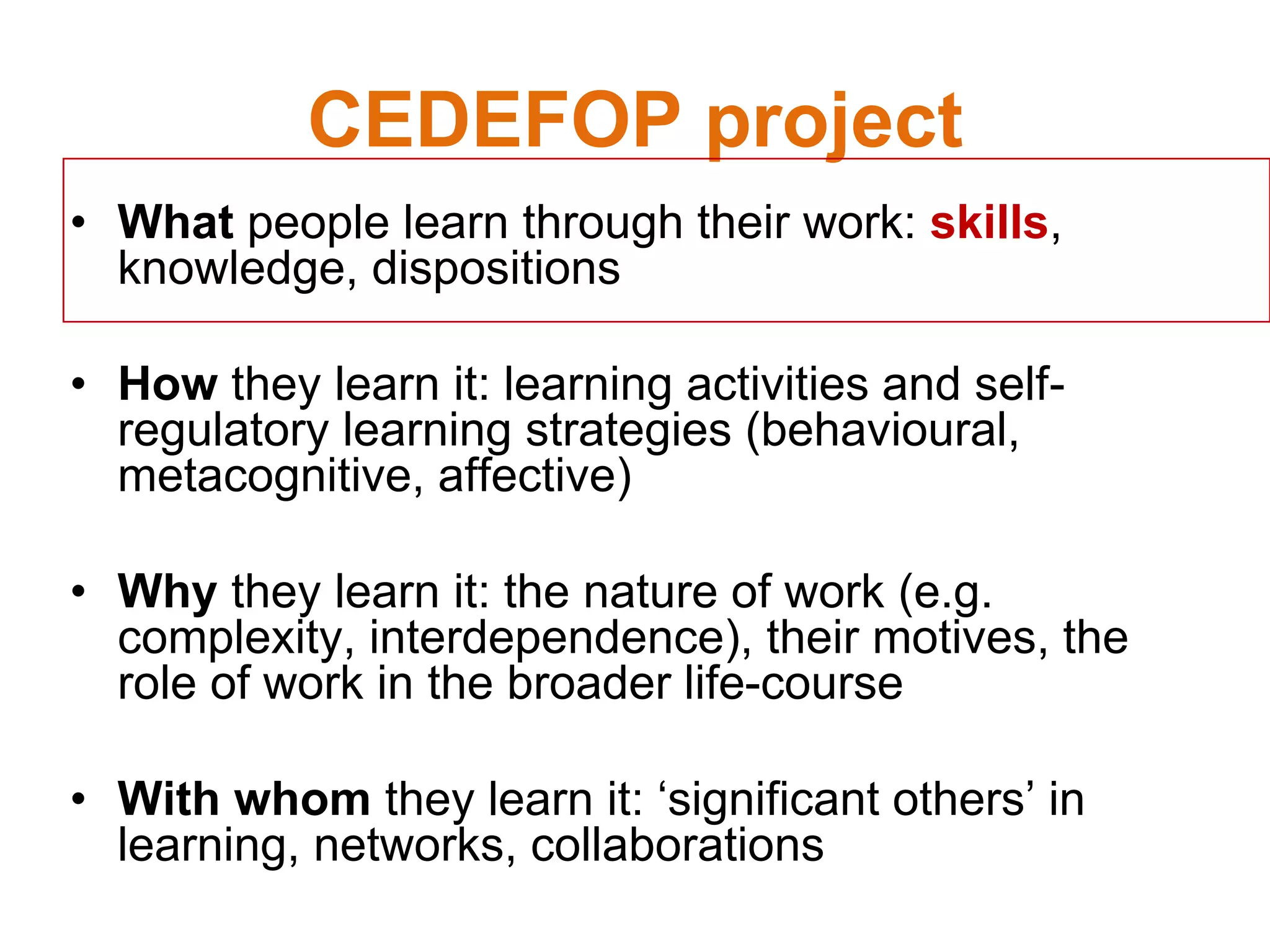 CEDEFOP project
• What people learn through their work: skills,
knowledge, dispositions
• How they learn it: learning activities and self-
regulatory learning strategies (behavioural,
metacognitive, affective)
• Why they learn it: the nature of work (e.g.
complexity, interdependence), their motives, the
role of work in the broader life-course
• With whom they learn it: ‘significant others’ in
learning, networks, collaborations
 