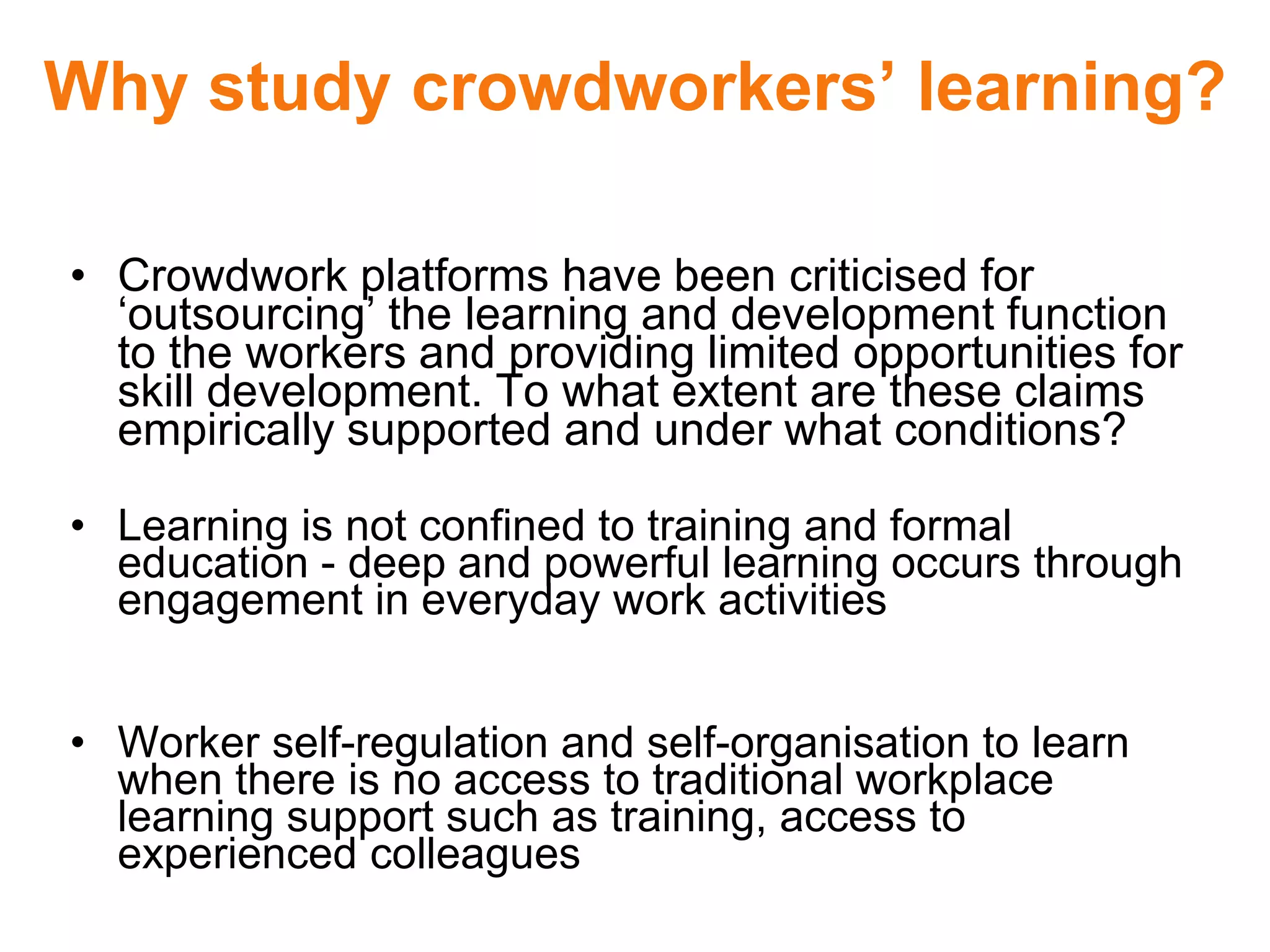 Why study crowdworkers’ learning?
• Crowdwork platforms have been criticised for
‘outsourcing’ the learning and development function
to the workers and providing limited opportunities for
skill development. To what extent are these claims
empirically supported and under what conditions?
• Learning is not confined to training and formal
education - deep and powerful learning occurs through
engagement in everyday work activities
• Worker self-regulation and self-organisation to learn
when there is no access to traditional workplace
learning support such as training, access to
experienced colleagues
 