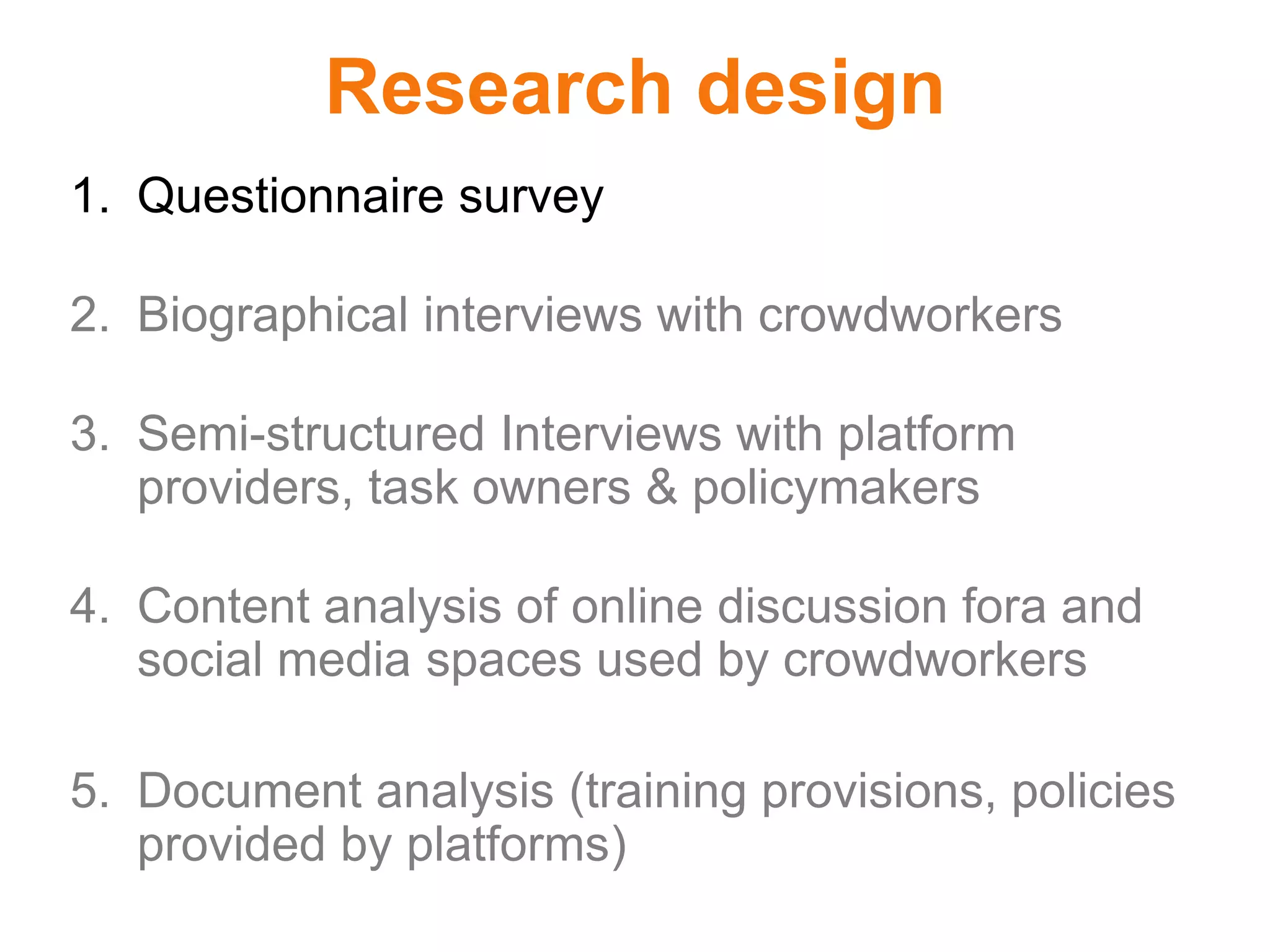 Research design
1. Questionnaire survey
2. Biographical interviews with crowdworkers
3. Semi-structured Interviews with platform
providers, task owners & policymakers
4. Content analysis of online discussion fora and
social media spaces used by crowdworkers
5. Document analysis (training provisions, policies
provided by platforms)
 