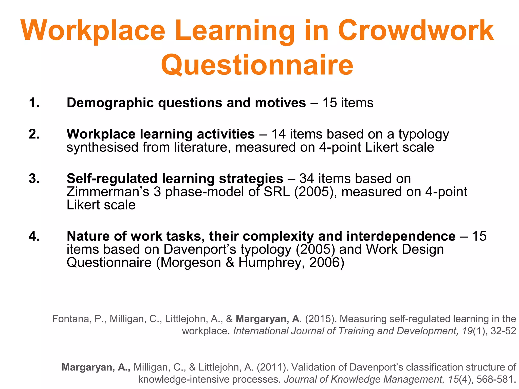 Workplace Learning in Crowdwork
Questionnaire
Fontana, P., Milligan, C., Littlejohn, A., & Margaryan, A. (2015). Measuring self-regulated learning in the
workplace. International Journal of Training and Development, 19(1), 32-52
Margaryan, A., Milligan, C., & Littlejohn, A. (2011). Validation of Davenport’s classification structure of
knowledge-intensive processes. Journal of Knowledge Management, 15(4), 568-581.
1. Demographic questions and motives – 15 items
2. Workplace learning activities – 14 items based on a typology
synthesised from literature, measured on 4-point Likert scale
3. Self-regulated learning strategies – 34 items based on
Zimmerman’s 3 phase-model of SRL (2005), measured on 4-point
Likert scale
4. Nature of work tasks, their complexity and interdependence – 15
items based on Davenport’s typology (2005) and Work Design
Questionnaire (Morgeson & Humphrey, 2006)
 