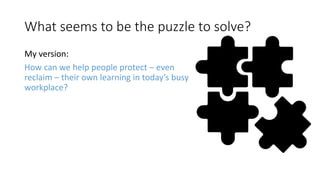 What seems to be the puzzle to solve?
My version:
How can we help people protect – even
reclaim – their own learning in today’s busy
workplace?
 