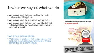 1. what we say >< what we do
• We say we want to live a healthy life, but ...
that cake is smiling at us.
• We say we want to save more money but ...
• We say we want to learn more on the job but
... (and we’ll say we don’t have time – we are
busy being busy)
• We are not rational beings.
• Motivation is probably not the problem. The
problem is competing commitments. We are
committed to so many things.
 