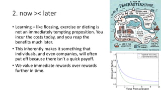 2. now >< later
• Learning – like flossing, exercise or dieting is
not an immediately tempting proposition. You
incur the costs today, and you reap the
benefits much later.
• This inherently makes it something that
individuals, and even companies, will often
put off because there isn’t a quick payoff.
• We value immediate rewards over rewards
further in time.
 