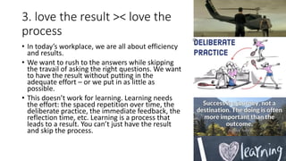 3. love the result >< love the
process
• In today’s workplace, we are all about efficiency
and results.
• We want to rush to the answers while skipping
the travail of asking the right questions. We want
to have the result without putting in the
adequate effort – or we put in as little as
possible.
• This doesn’t work for learning. Learning needs
the effort: the spaced repetition over time, the
deliberate practice, the immediate feedback, the
reflection time, etc. Learning is a process that
leads to a result. You can’t just have the result
and skip the process.
 
