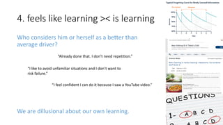 4. feels like learning >< is learning
We are dillusional about our own learning.
“Already done that. I don’t need repetition.”
“I like to avoid unfamiliar situations and I don’t want to
risk failure.”
“I feel confident I can do it because I saw a YouTube video.”
Who considers him or herself as a better than
average driver?
 