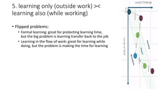 5. learning only (outside work) ><
learning also (while working)
• Flipped problems:
• Formal learning: great for protecting learning time,
but the big problem is learning transfer back to the job
• Learning in the flow of work: great for learning while
doing, but the problem is making the time for learning
 