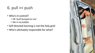 6. pull >< push
• Who’s in control?
• HR ‘stuff dumped on me’
• Me in my bubble
• Self-directed learning is not the holy grail
• Who’s ultimately responsible for what?
 