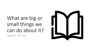 What are big or
small things we
can do about it?
Chapter 3: The 7 tips
 