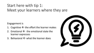 Start here with tip 1:
Meet your learners where they are
Engagement is
1. Cognitive  the effort the learner makes
2. Emotional  the emotional state the
learner expresses
3. Behavioral  what the learner does
 