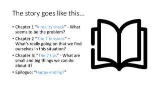The story goes like this...
• Chapter 1 “A reality check” - What
seems to be the problem?
• Chapter 2 “The 7 tensions” –
What’s really going on that we find
ourselves in this situation?
• Chapter 3: “The 7 tips” - What are
small and big things we can do
about it?
• Epilogue: “Happy ending?”
 