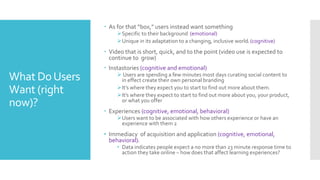 What DoUsers
Want (right
now)?
 As for that “box,” users instead want something
Specific to their background (emotional)
Unique in its adaptation to a changing, inclusive world1 (cognitive)
 Video that is short, quick, and to the point (video use is expected to
continue to grow)
 Instastories (cognitive and emotional)
 Users are spending a few minutes most days curating social content to
in effect create their own personal branding
It’s where they expect you to start to find out more about them.
It’s where they expect to start to find out more about you, your product,
or what you offer
 Experiences (cognitive, emotional, behavioral)
Users want to be associated with how others experience or have an
experience with them 2
• Immediacy of acquisition and application (cognitive, emotional,
behavioral)1
• Data indicates people expect a no more than 23 minute response time to
action they take online – how does that affect learning experiences?
 