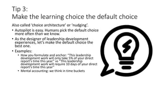 Tip 3:
Make the learning choice the default choice
Also called ‘choice architecture’ or ‘nudging’.
• Autopilot is easy. Humans pick the default choice
more often than we know.
• As the designer of leadership development
experiences, let’s make the default choice the
best one.
• Examples:
• How you formulate and anchor: “This leadership
development work will only take 5% of your direct
report’s time this year” vs “This leadership
development work will require 10 days of your direct
report’s time this year”
• Mental accounting: we think in time buckets
 