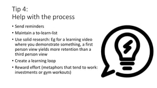 Tip 4:
Help with the process
• Send reminders
• Maintain a to-learn-list
• Use solid research: Eg for a learning video
where you demonstrate something, a first
person view yields more retention than a
third person view
• Create a learning loop
• Reward effort (metaphors that tend to work:
investments or gym workouts)
 