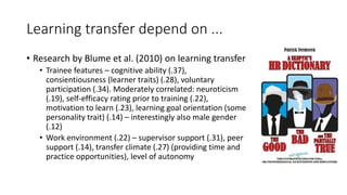 Learning transfer depend on ...
• Research by Blume et al. (2010) on learning transfer
• Trainee features – cognitive ability (.37),
consientiousness (learner traits) (.28), voluntary
participation (.34). Moderately correlated: neuroticism
(.19), self-efficacy rating prior to training (.22),
motivation to learn (.23), learning goal orientation (some
personality trait) (.14) – interestingly also male gender
(.12)
• Work environment (.22) – supervisor support (.31), peer
support (.14), transfer climate (.27) (providing time and
practice opportunities), level of autonomy
 