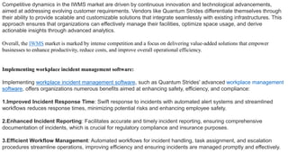 Competitive dynamics in the IWMS market are driven by continuous innovation and technological advancements,
aimed at addressing evolving customer requirements. Vendors like Quantum Strides differentiate themselves through
their ability to provide scalable and customizable solutions that integrate seamlessly with existing infrastructures. This
approach ensures that organizations can effectively manage their facilities, optimize space usage, and derive
actionable insights through advanced analytics.
Overall, the IWMS market is marked by intense competition and a focus on delivering value-added solutions that empower
businesses to enhance productivity, reduce costs, and improve overall operational efficiency.
Implementing workplace incident management software:
Implementing workplace incident management software, such as Quantum Strides' advanced workplace management
software, offers organizations numerous benefits aimed at enhancing safety, efficiency, and compliance:
1.Improved Incident Response Time: Swift response to incidents with automated alert systems and streamlined
workflows reduces response times, minimizing potential risks and enhancing employee safety.
2.Enhanced Incident Reporting: Facilitates accurate and timely incident reporting, ensuring comprehensive
documentation of incidents, which is crucial for regulatory compliance and insurance purposes.
3.Efficient Workflow Management: Automated workflows for incident handling, task assignment, and escalation
procedures streamline operations, improving efficiency and ensuring incidents are managed promptly and effectively.
 