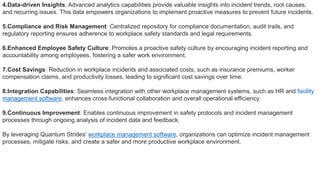 4.Data-driven Insights: Advanced analytics capabilities provide valuable insights into incident trends, root causes,
and recurring issues. This data empowers organizations to implement proactive measures to prevent future incidents.
5.Compliance and Risk Management: Centralized repository for compliance documentation, audit trails, and
regulatory reporting ensures adherence to workplace safety standards and legal requirements.
6.Enhanced Employee Safety Culture: Promotes a proactive safety culture by encouraging incident reporting and
accountability among employees, fostering a safer work environment.
7.Cost Savings: Reduction in workplace incidents and associated costs, such as insurance premiums, worker
compensation claims, and productivity losses, leading to significant cost savings over time.
8.Integration Capabilities: Seamless integration with other workplace management systems, such as HR and facility
management software, enhances cross-functional collaboration and overall operational efficiency.
9.Continuous Improvement: Enables continuous improvement in safety protocols and incident management
processes through ongoing analysis of incident data and feedback.
By leveraging Quantum Strides' workplace management software, organizations can optimize incident management
processes, mitigate risks, and create a safer and more productive workplace environment.
 