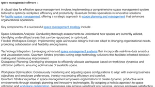 space management software :
A robust idea for effective space management involves implementing a comprehensive space management system
tailored to optimize workplace efficiency and productivity. Quantum Strides specializes in innovative solutions
for facility space management, offering a strategic approach to space planning and management that enhances
organizational operations.
Key components of a successful space management strategy include:
Space Utilization Analysis: Conducting thorough assessments to understand how spaces are currently utilized,
identifying underutilized areas that can be repurposed or optimized.
Flexible Workspace Design: Implementing agile workspace designs that can adapt to changing organizational needs,
promoting collaboration and flexibility among teams.
Technology Integration: Leveraging advanced space management systems that incorporate real-time data analytics
and visualization tools. Quantum Strides provides cutting-edge technology solutions that facilitate informed decision-
making and continuous improvement.
Occupancy Planning: Developing strategies to efficiently allocate workspace based on workforce dynamics and
utilization patterns, ensuring optimal use of available space.
Workplace Optimization: Continuously monitoring and adjusting space configurations to align with evolving business
objectives and employee preferences, thereby maximizing efficiency and comfort.
Quantum Strides' expertise in space management empowers organizations to create dynamic, productive work
environments through strategic planning and innovative technologies. By adopting a holistic approach to space
 
