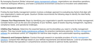 By leveraging Quantum Strides' advanced space management software, organizations can streamline operations,
maximize workspace efficiency, and foster a productive environment conducive to innovation and collaboration.
facility management solution :
Finding the best facility management solution involves a strategic approach to evaluating key factors that align with
your organization's needs and goals. Quantum Strides recommends the following steps to identify the ideal facility
management solutions:
1.Assess Your Requirements: Begin by identifying your organization's specific requirements for facility management.
Consider factors such as the size and complexity of your facilities, types of assets requiring management, regulatory
compliance needs, and operational challenges.
2.Define Key Features: Determine the essential features and functionalities you need in a facility management
solution. This may include facility maintenance software for proactive maintenance planning, facilities management
software for centralized control, IoT integration for real-time data insights, and customizable reporting capabilities.
3.Research and Compare Options: Conduct thorough research on reputable providers of facility management
solutions. Compare their offerings based on your defined requirements and desired features. Look for providers like
Quantum Strides that specialize in comprehensive solutions tailored to optimize facility operations.
 