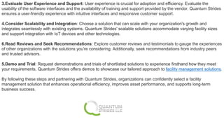 3.Evaluate User Experience and Support: User experience is crucial for adoption and efficiency. Evaluate the
usability of the software interfaces and the availability of training and support provided by the vendor. Quantum Strides
ensures a user-friendly experience with intuitive interfaces and responsive customer support.
4.Consider Scalability and Integration: Choose a solution that can scale with your organization's growth and
integrates seamlessly with existing systems. Quantum Strides' scalable solutions accommodate varying facility sizes
and support integration with IoT devices and other technologies.
6.Read Reviews and Seek Recommendations: Explore customer reviews and testimonials to gauge the experiences
of other organizations with the solutions you're considering. Additionally, seek recommendations from industry peers
and trusted advisors.
5.Demo and Trial: Request demonstrations and trials of shortlisted solutions to experience firsthand how they meet
your requirements. Quantum Strides offers demos to showcase our tailored approach to facility management solutions.
By following these steps and partnering with Quantum Strides, organizations can confidently select a facility
management solution that enhances operational efficiency, improves asset performance, and supports long-term
business success.
 