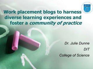 Work placement blogs to harness
diverse learning experiences and
  foster a community of practice



                         Dr. Julie Dunne
                                    DIT
                      College of Science
 