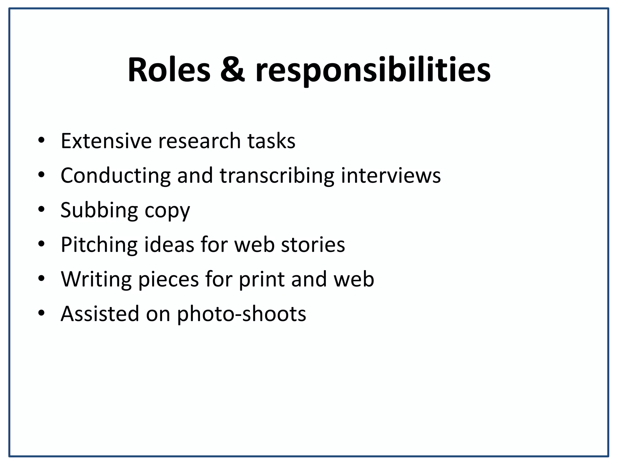 Roles & responsibilities
⢠Extensive research tasks
⢠Conducting and transcribing interviews
⢠Subbing copy
⢠Pitching ideas for web stories
⢠Writing pieces for print and web
⢠Assisted on photo-shoots