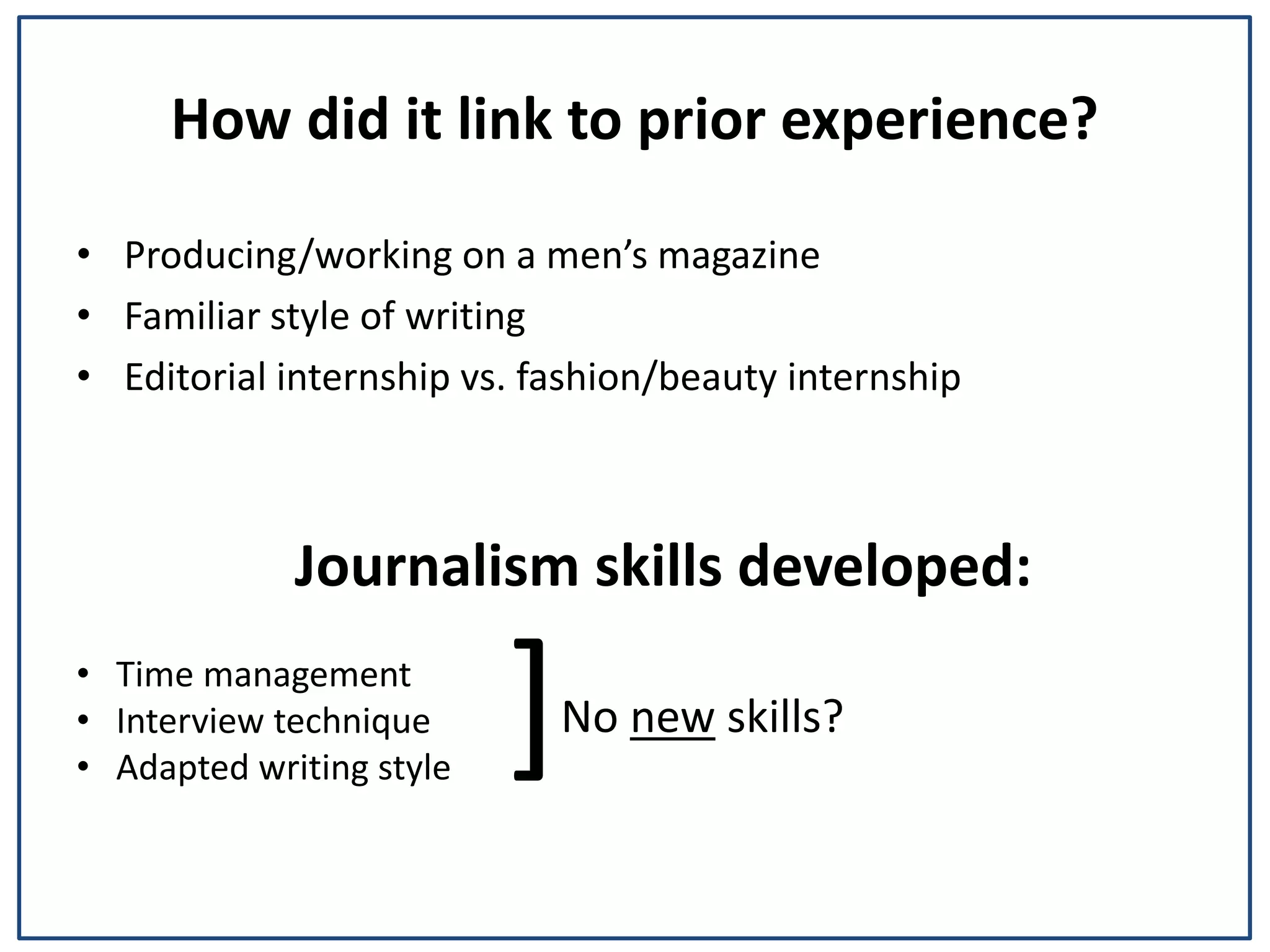 How did it link to prior experience?
• Producing/working on a men’s magazine
• Familiar style of writing
• Editorial internship vs. fashion/beauty internship
Journalism skills developed:
• Time management
• Interview technique
• Adapted writing style
No new skills?]
 