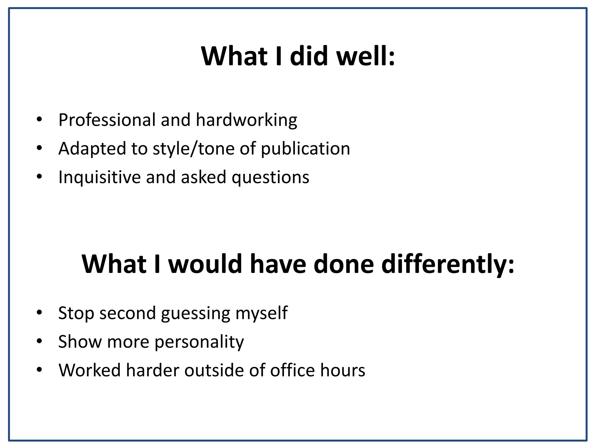 What I did well:
⢠Professional and hardworking
⢠Adapted to style/tone of publication
⢠Inquisitive and asked questions
What I would have done differently:
⢠Stop second guessing myself
⢠Show more personality
⢠Worked harder outside of office hours