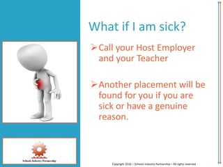 Call your Host Employer
and your Teacher
Another placement will be
found for you if you are
sick or have a genuine
reason.
Copyright 2016 – Schools Industry Partnership – All rights reserved
What if I am sick?
 