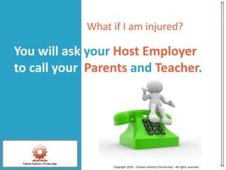 You will ask your Host Employer
to call your Parents and Teacher.
Copyright 2016 – Schools Industry Partnership – All rights reserved
What if I am injured?
 