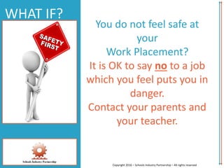 WHAT IF?
You do not feel safe at
your
Work Placement?
It is OK to say no to a job
which you feel puts you in
danger.
Contact your parents and
your teacher.
Copyright 2016 – Schools Industry Partnership – All rights reserved
 