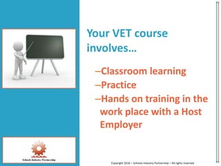 Your VET course
involves…
–Classroom learning
–Practice
–Hands on training in the
work place with a Host
Employer
Copyright 2016 – Schools Industry Partnership – All rights reserved
 