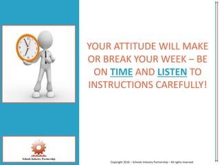 YOUR ATTITUDE WILL MAKE
OR BREAK YOUR WEEK – BE
ON TIME AND LISTEN TO
INSTRUCTIONS CAREFULLY!
Copyright 2016 – Schools Industry Partnership – All rights reserved
 