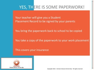 YES, THERE IS SOME PAPERWORK!
Your teacher will give you a Student
Placement Record to be signed by your parents
You bring the paperwork back to school to be copied
You take a copy of the paperwork to your work placement
This covers your insurance
Copyright 2016 – Schools Industry Partnership – All rights reserved
 