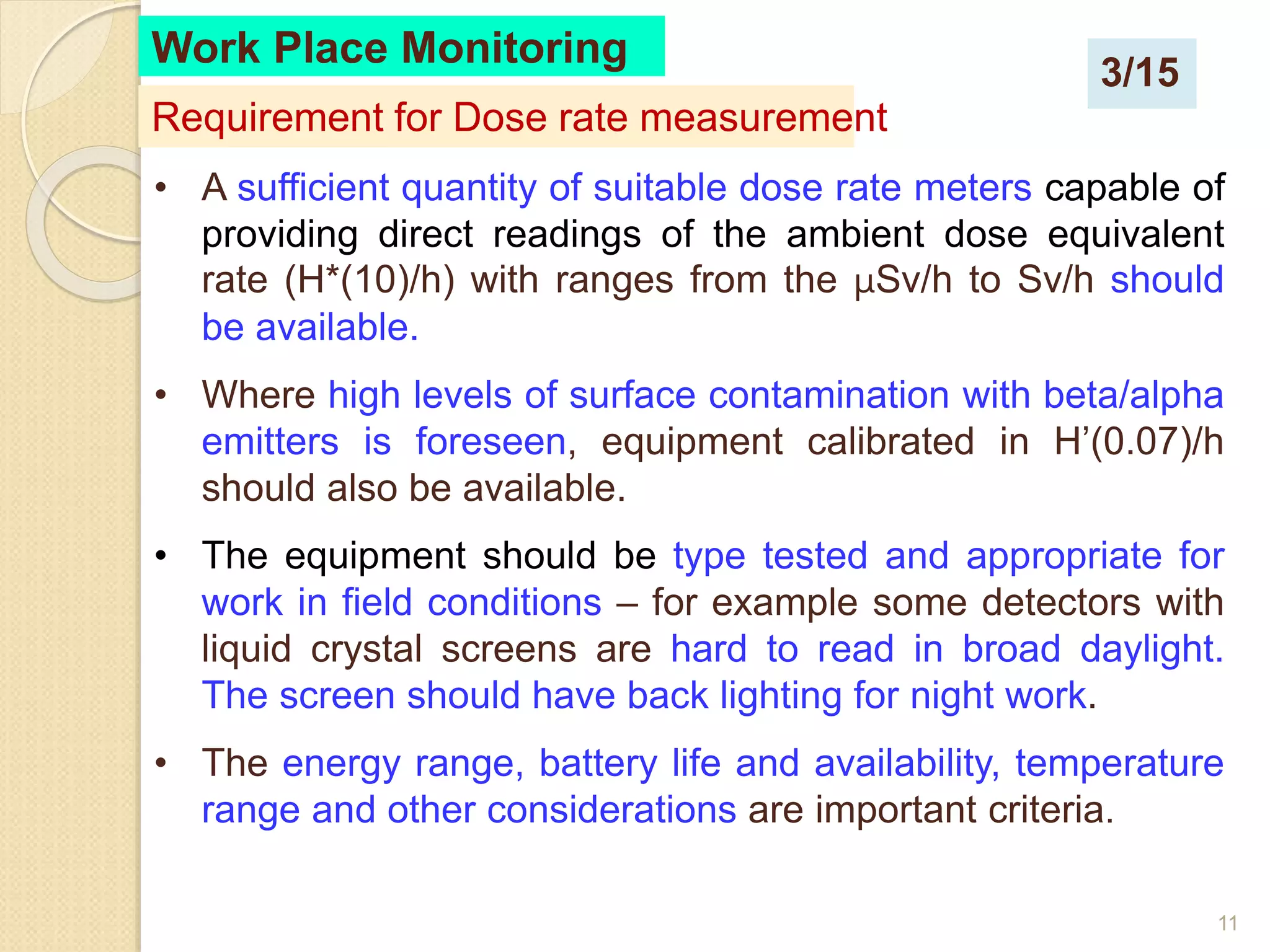 11
Work Place Monitoring
• A sufficient quantity of suitable dose rate meters capable of
providing direct readings of the ambient dose equivalent
rate (H*(10)/h) with ranges from the μSv/h to Sv/h should
be available.
• Where high levels of surface contamination with beta/alpha
emitters is foreseen, equipment calibrated in H’(0.07)/h
should also be available.
• The equipment should be type tested and appropriate for
work in field conditions – for example some detectors with
liquid crystal screens are hard to read in broad daylight.
The screen should have back lighting for night work.
• The energy range, battery life and availability, temperature
range and other considerations are important criteria.
Requirement for Dose rate measurement
3/15
 