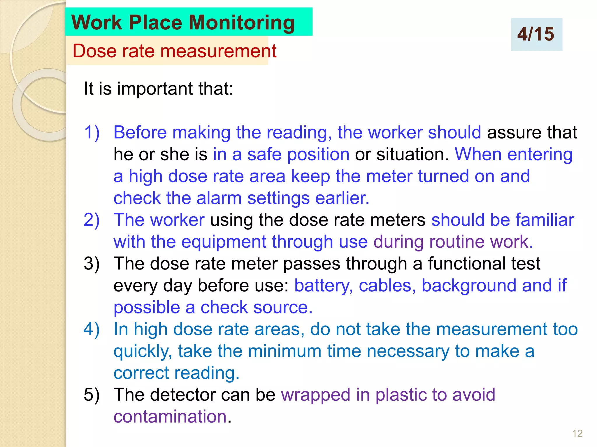 12
It is important that:
1) Before making the reading, the worker should assure that
he or she is in a safe position or situation. When entering
a high dose rate area keep the meter turned on and
check the alarm settings earlier.
2) The worker using the dose rate meters should be familiar
with the equipment through use during routine work.
3) The dose rate meter passes through a functional test
every day before use: battery, cables, background and if
possible a check source.
4) In high dose rate areas, do not take the measurement too
quickly, take the minimum time necessary to make a
correct reading.
5) The detector can be wrapped in plastic to avoid
contamination.
Work Place Monitoring
Dose rate measurement
4/15
 