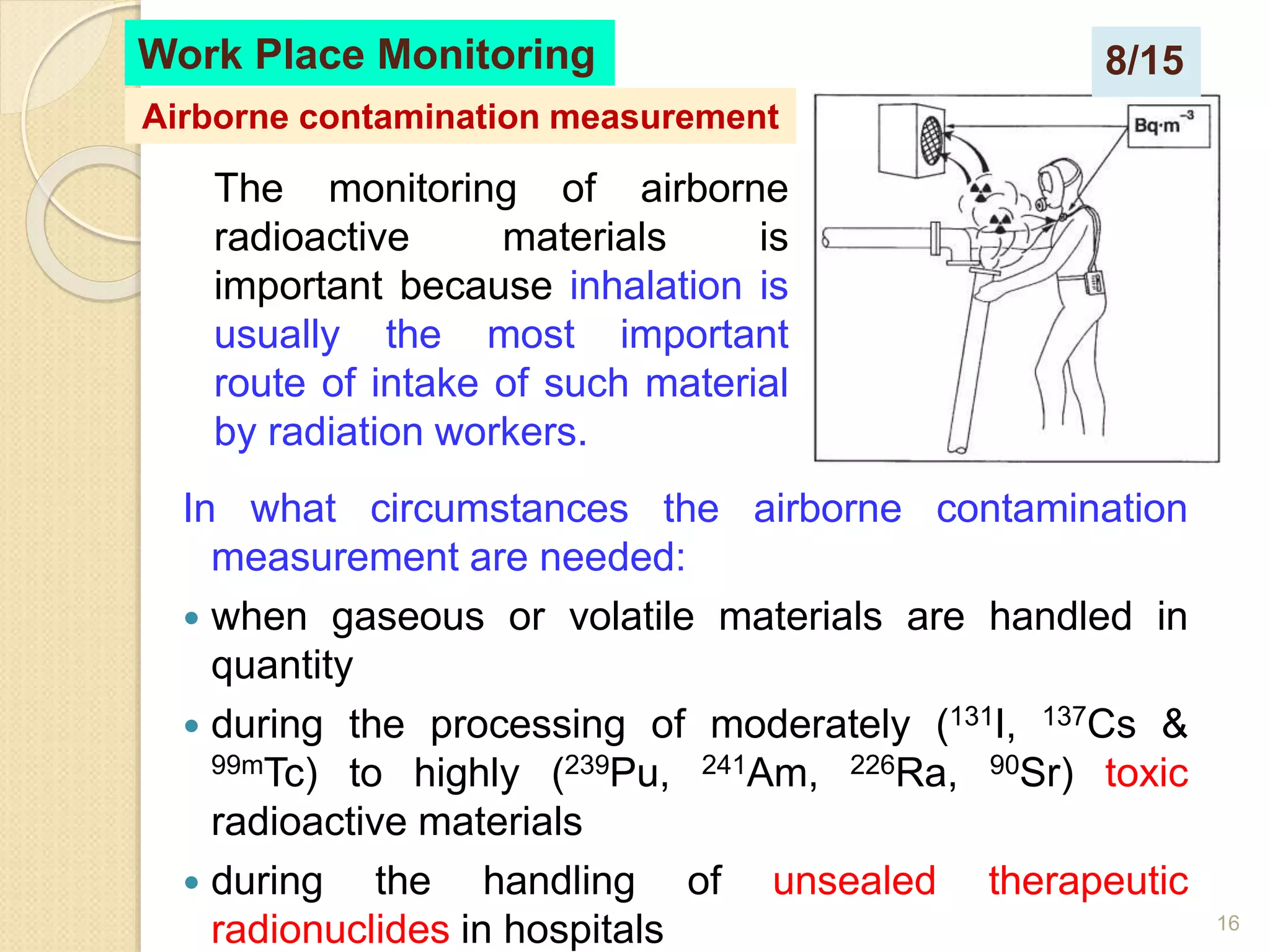 16
In what circumstances the airborne contamination
measurement are needed:
 when gaseous or volatile materials are handled in
quantity
 during the processing of moderately (131I, 137Cs &
99mTc) to highly (239Pu, 241Am, 226Ra, 90Sr) toxic
radioactive materials
 during the handling of unsealed therapeutic
radionuclides in hospitals
Work Place Monitoring
Airborne contamination measurement
The monitoring of airborne
radioactive materials is
important because inhalation is
usually the most important
route of intake of such material
by radiation workers.
8/15
 