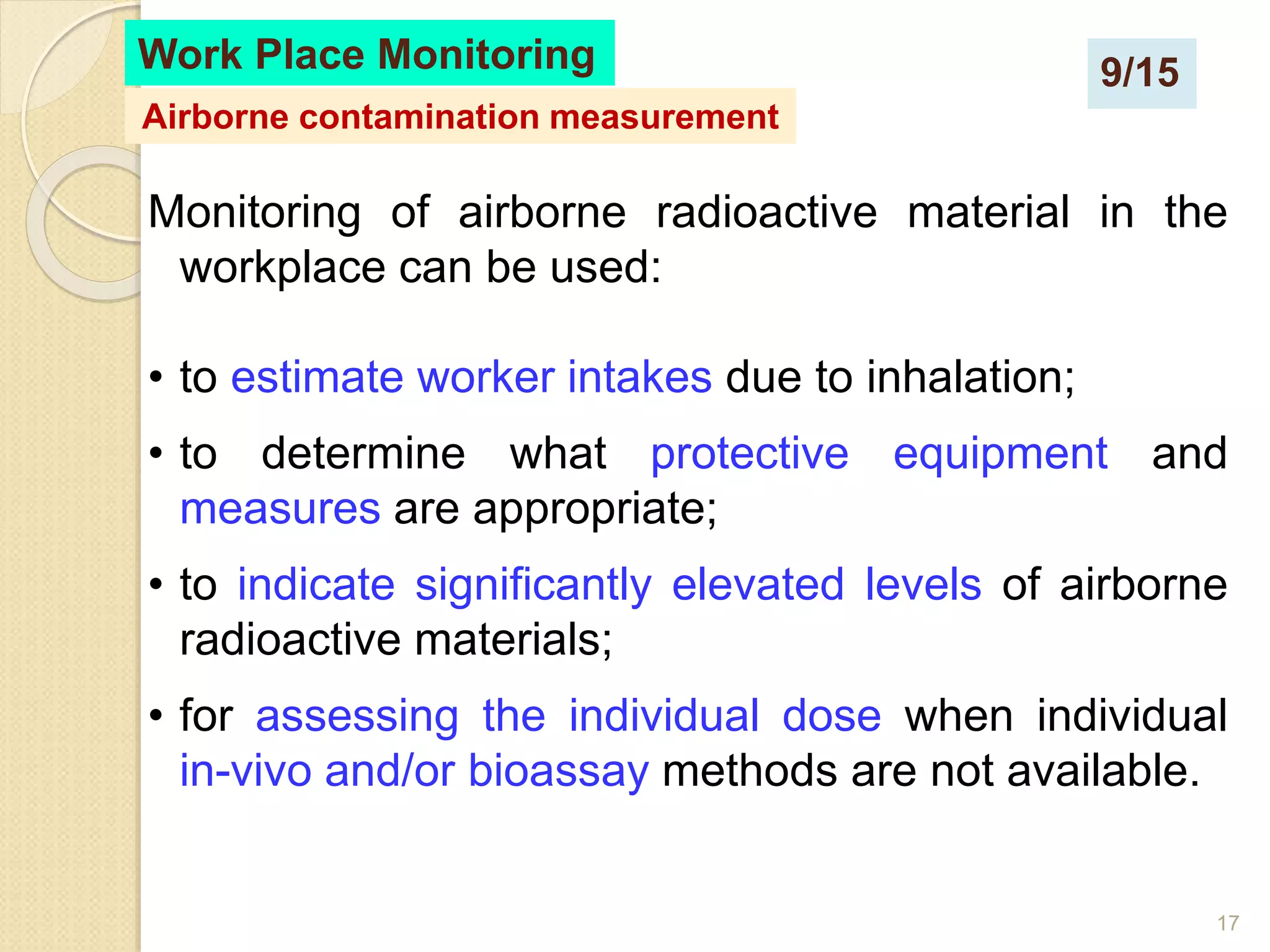 17
Monitoring of airborne radioactive material in the
workplace can be used:
• to estimate worker intakes due to inhalation;
• to determine what protective equipment and
measures are appropriate;
• to indicate significantly elevated levels of airborne
radioactive materials;
• for assessing the individual dose when individual
in-vivo and/or bioassay methods are not available.
Work Place Monitoring
Airborne contamination measurement
9/15
 